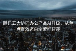 腾讯五大协同办公产品AI升级，从单点提效迈向全流程智能