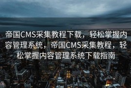 帝国CMS采集教程下载，轻松掌握内容管理系统，帝国CMS采集教程，轻松掌握内容管理系统下载指南