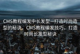 CMS教程编发中长发型—打造时尚造型的秘诀，CMS教程编发技巧，打造时尚长发型秘诀
