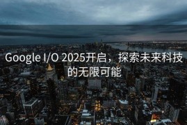Google I/O 2025开启，探索未来科技的无限可能