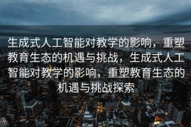 生成式人工智能对教学的影响，重塑教育生态的机遇与挑战，生成式人工智能对教学的影响，重塑教育生态的机遇与挑战探索