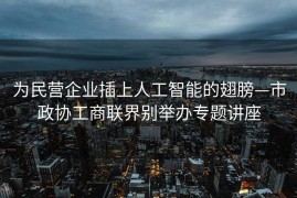 为民营企业插上人工智能的翅膀—市政协工商联界别举办专题讲座