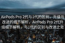 AirPods Pro 2代与1代的区别，升级与改进的细节解析，AirPods Pro 2代升级细节解析，与1代的区别与改进之处
