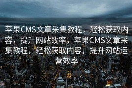 苹果CMS文章采集教程，轻松获取内容，提升网站效率，苹果CMS文章采集教程，轻松获取内容，提升网站运营效率