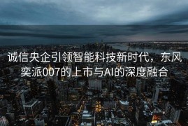 诚信央企引领智能科技新时代，东风奕派007的上市与AI的深度融合