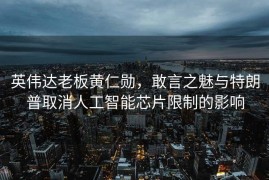 英伟达老板黄仁勋，敢言之魅与特朗普取消人工智能芯片限制的影响