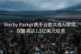 Warby Parker携手谷歌共推AI眼镜，获最高达1.5亿美元投资
