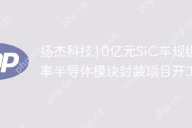 扬杰科技10亿元SiC车规级功率半导体模块封装项目开工