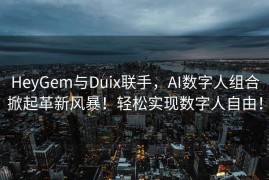 HeyGem与Duix联手，AI数字人组合掀起革新风暴！轻松实现数字人自由！