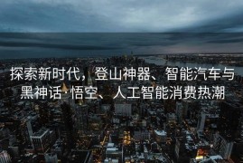 探索新时代，登山神器、智能汽车与黑神话·悟空、人工智能消费热潮