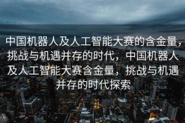 中国机器人及人工智能大赛的含金量，挑战与机遇并存的时代，中国机器人及人工智能大赛含金量，挑战与机遇并存的时代探索