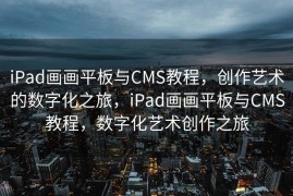 iPad画画平板与CMS教程，创作艺术的数字化之旅，iPad画画平板与CMS教程，数字化艺术创作之旅