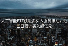 人工智能ETF获融资买入强势推动，近三日累计买入超亿元