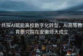 共探AI赋能高校数字化转型，AI高等教育研究院在安徽师大成立