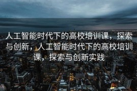 人工智能时代下的高校培训课，探索与创新，人工智能时代下的高校培训课，探索与创新实践