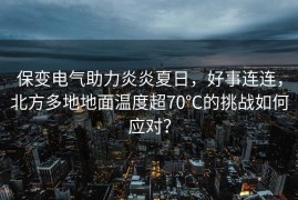 保变电气助力炎炎夏日，好事连连，北方多地地面温度超70℃的挑战如何应对？