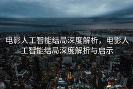 电影人工智能结局深度解析，电影人工智能结局深度解析与启示