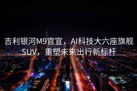 吉利银河M9官宣，AI科技大六座旗舰SUV，重塑未来出行新标杆