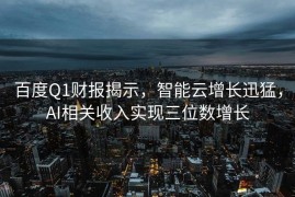 百度Q1财报揭示，智能云增长迅猛，AI相关收入实现三位数增长