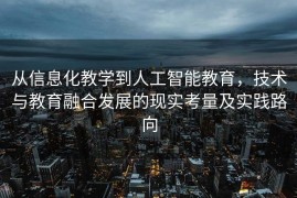 从信息化教学到人工智能教育，技术与教育融合发展的现实考量及实践路向