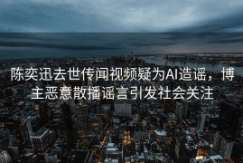 陈奕迅去世传闻视频疑为AI造谣，博主恶意散播谣言引发社会关注