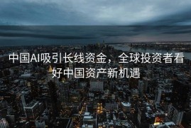 中国AI吸引长线资金，全球投资者看好中国资产新机遇