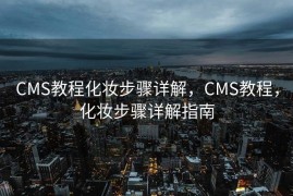 CMS教程化妆步骤详解，CMS教程，化妆步骤详解指南