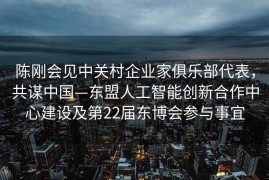 陈刚会见中关村企业家俱乐部代表，共谋中国—东盟人工智能创新合作中心建设及第22届东博会参与事宜