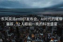东风奕派eπ007发布会，AI时代的璀璨星辰，让人眼前一亮的科技盛宴