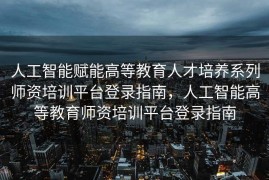 人工智能赋能高等教育人才培养系列师资培训平台登录指南，人工智能高等教育师资培训平台登录指南