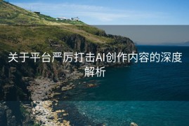 关于平台严厉打击AI创作内容的深度解析