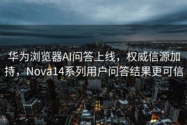 华为浏览器AI问答上线，权威信源加持，Nova14系列用户问答结果更可信
