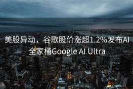美股异动，谷歌股价涨超1.2%发布AI全家桶Google AI Ultra