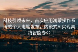 科技引领未来，首次应用鸿蒙操作系统的个人电脑发布，内嵌式AI实现离线智能办公
