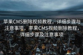 苹果CMS删除视频教程，详细步骤与注意事项，苹果CMS视频删除教程，详细步骤及注意事项