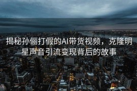揭秘孙俪打假的AI带货视频，克隆明星声音引流变现背后的故事