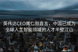 英伟达CEO黄仁勋直言，中国已成为全球人工智能领域的人才半壁江山