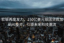 软银再度发力，150亿美元银团贷款加码AI投资，引领未来科技潮流