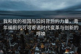 我和我的祖国与囧妈背后的力量，青年编剧何可可寄语时代变革与创新的呼唤