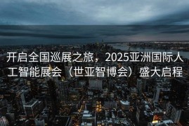 开启全国巡展之旅，2025亚洲国际人工智能展会（世亚智博会）盛大启程