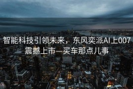 智能科技引领未来，东风奕派AI上007震撼上市—买车那点儿事