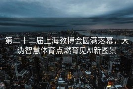 第二十二届上海教博会圆满落幕，大沩智慧体育点燃育见AI新图景
