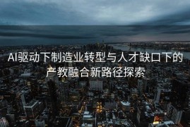 AI驱动下制造业转型与人才缺口下的产教融合新路径探索