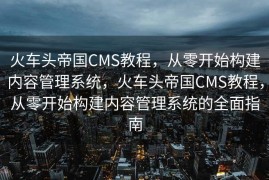 火车头帝国CMS教程，从零开始构建内容管理系统，火车头帝国CMS教程，从零开始构建内容管理系统的全面指南