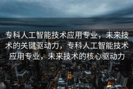 专科人工智能技术应用专业，未来技术的关键驱动力，专科人工智能技术应用专业，未来技术的核心驱动力