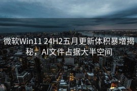 微软Win11 24H2五月更新体积暴增揭秘，AI文件占据大半空间