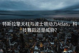 特斯拉擎天柱与波士顿动力Atlas，科技舞蹈还是威胁？
