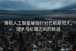 微软人工智能被指针对巴勒斯坦人，技术与伦理之间的挑战