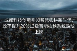 成都科技创新引领智慧农耕新时代，效率提升20%L3级智能插秧系统酷炫上岗