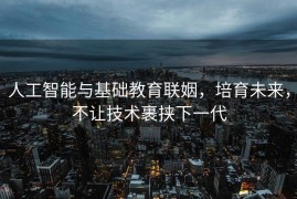 人工智能与基础教育联姻，培育未来，不让技术裹挟下一代